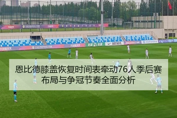 恩比德膝盖恢复时间表牵动76人季后赛布局与争冠节奏全面分析