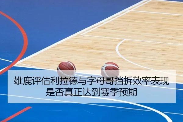 雄鹿评估利拉德与字母哥挡拆效率表现是否真正达到赛季预期