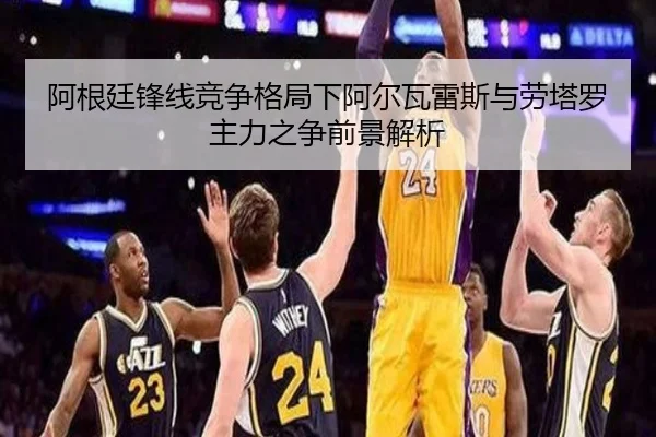 阿根廷锋线竞争格局下阿尔瓦雷斯与劳塔罗主力之争前景解析