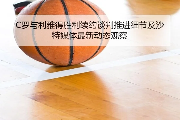 C罗与利雅得胜利续约谈判推进细节及沙特媒体最新动态观察