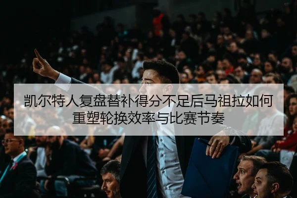 凯尔特人复盘替补得分不足后马祖拉如何重塑轮换效率与比赛节奏