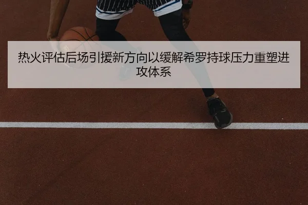 热火评估后场引援新方向以缓解希罗持球压力重塑进攻体系